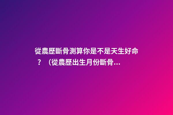 從農歷斷骨測算你是不是天生好命？（從農歷出生月份斷骨算命,看你是不是天生好命,非常準!）
